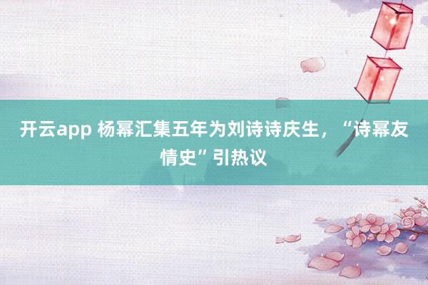 开云app 杨幂汇集五年为刘诗诗庆生，“诗幂友情史”引热议