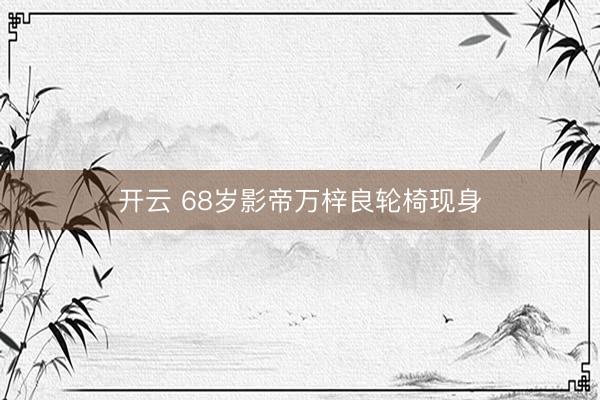 开云 68岁影帝万梓良轮椅现身
