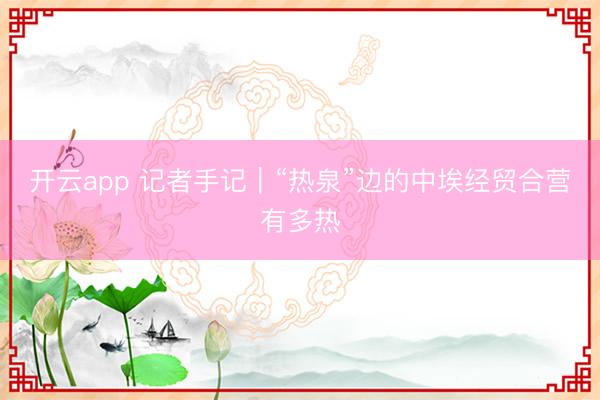 开云app 记者手记|“热泉”边的中埃经贸合营有多热