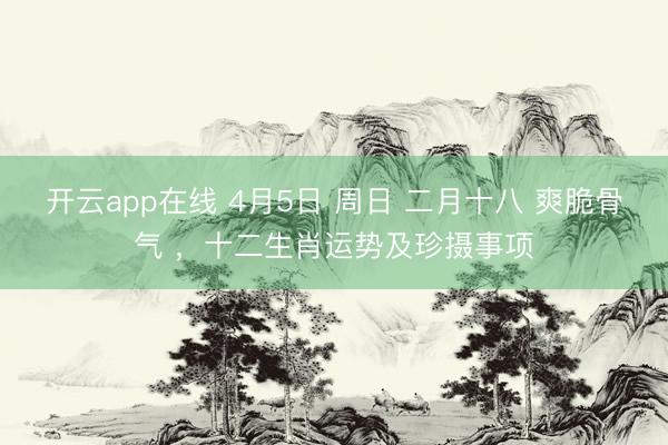 开云app在线 4月5日 周日 二月十八 爽脆骨气 ，十二生肖运势及珍摄事项