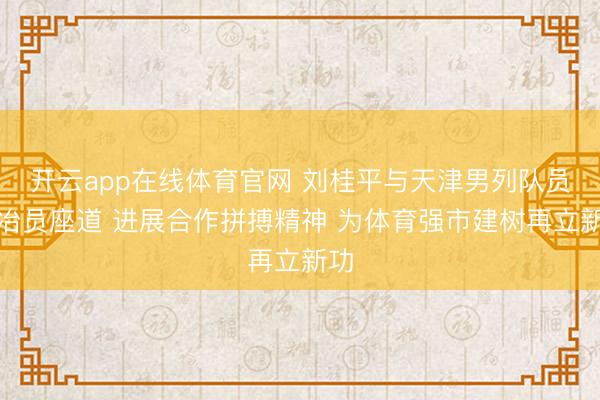 开云app在线体育官网 刘桂平与天津男列队员陶冶员座道 进展合作拼搏精神 为体育强市建树再立新功