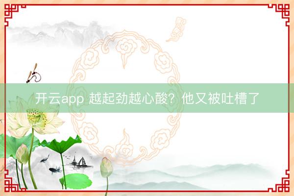 开云app 越起劲越心酸?他又被吐槽了