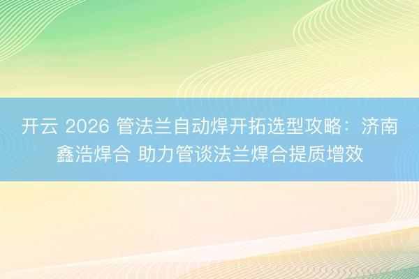 开云 2026 管法兰自动焊开拓选型攻略：济南鑫浩焊合 助力管谈法兰焊合提质增效