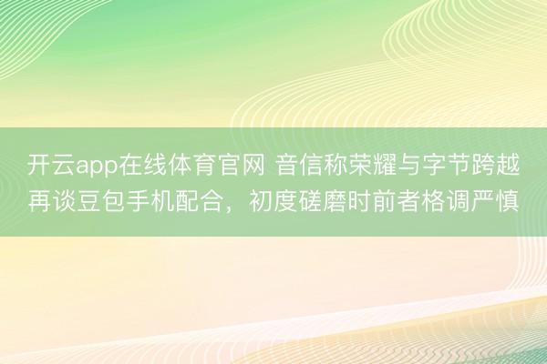 开云app在线体育官网 音信称荣耀与字节跨越再谈豆包手机配合,初度磋磨时前者格调严慎