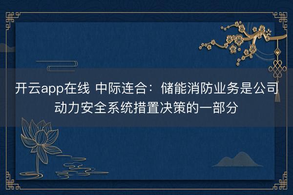 开云app在线 中际连合：储能消防业务是公司动力安全系统措置决策的一部分