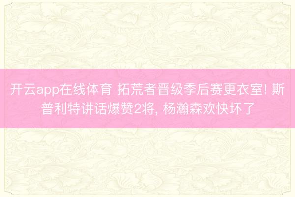 开云app在线体育 拓荒者晋级季后赛更衣室! 斯普利特讲话爆赞2将， 杨瀚森欢快坏了