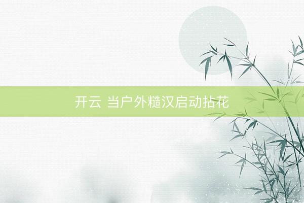 开云 当户外糙汉启动拈花