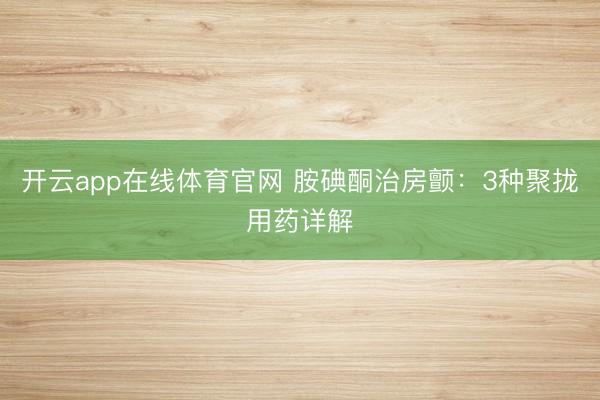 开云app在线体育官网 胺碘酮治房颤：3种聚拢用药详解