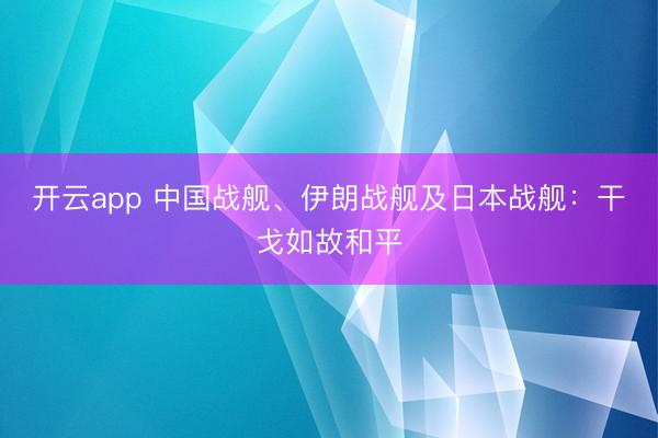 开云app 中国战舰、伊朗战舰及日本战舰：干戈如故和平