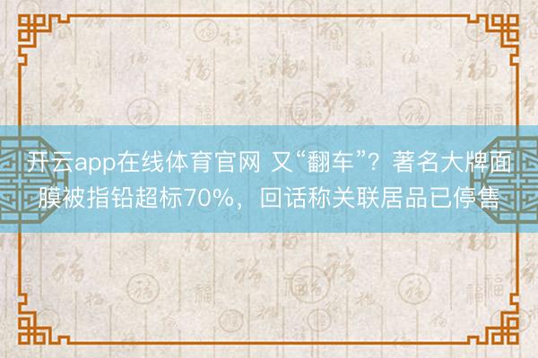 开云app在线体育官网 又“翻车”？著名大牌面膜被指铅超标70%，回话称关联居品已停售