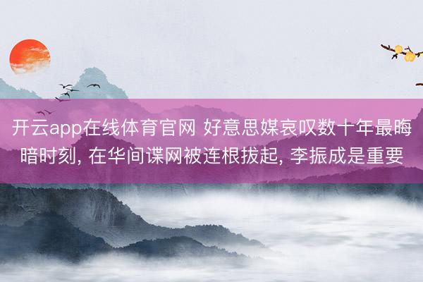 开云app在线体育官网 好意思媒哀叹数十年最晦暗时刻， 在华间谍网被连根拔起， 李振成是重要