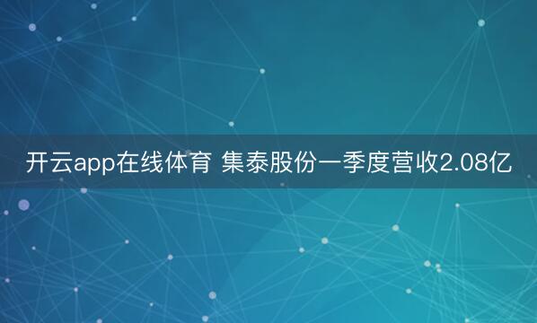 开云app在线体育 集泰股份一季度营收2.08亿