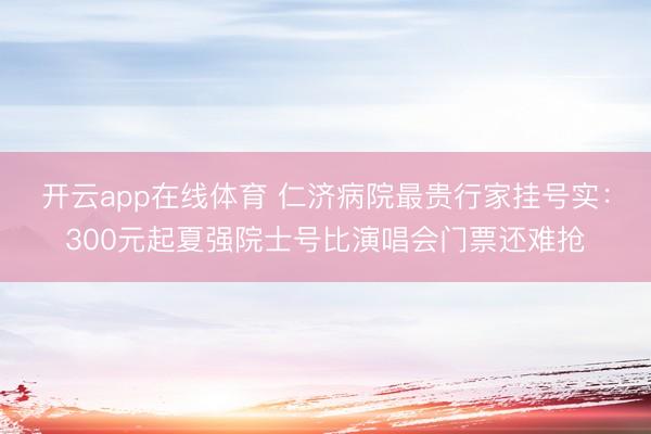 开云app在线体育 仁济病院最贵行家挂号实：300元起夏强院士号比演唱会门票还难抢