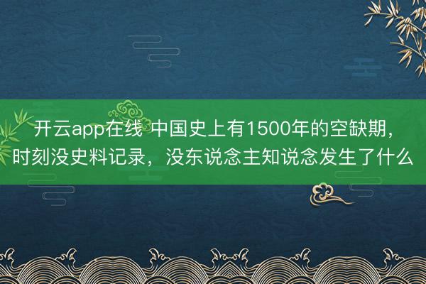开云app在线 中国史上有1500年的空缺期，时刻没史料记录，没东说念主知说念发生了什么