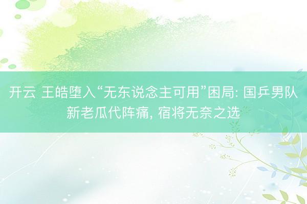 开云 王皓堕入“无东说念主可用”困局: 国乒男队新老瓜代阵痛， 宿将无奈之选