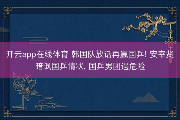 开云app在线体育 韩国队放话再赢国乒! 安宰贤暗讽国乒情状， 国乒男团遇危险