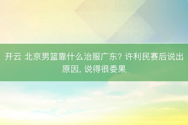 开云 北京男篮靠什么治服广东? 许利民赛后说出原因， 说得很委果